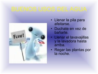 BUENOS USOS DEL AGUA Llenar la pila para afeitarse. Duchate en vez de bañarte. Llenar el lavavajillas  y la lavadora hasta arriba. Regar las plantas por la noche.  