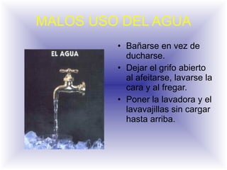 MALOS USO DEL AGUA Bañarse en vez de ducharse. Dejar el grifo abierto al afeitarse, lavarse la cara y al fregar. Poner la lavadora y el lavavajillas sin cargar hasta arriba.  
