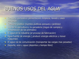 BUENOS USOS DEL AGUA Consumo domestico (alimentación, limpieza, lavado y aseo personal) Consumo publico (fuentes publicas parques y jardines) Uso de la agricultura y la ganadería (riegos de campos y alimentación de los animales) El agua en la industria (el proceso de fabricación) Agua fuente de energía ( producir energía eléctrica y mover maquinas) El agua vía de comunicación (transportar las cargas mas pesadas) Deporte, ocio y agua (deportes y tiempo libre) 