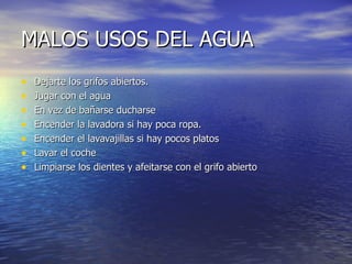 MALOS USOS DEL AGUA Dejarte los grifos abiertos. Jugar con el agua En vez de bañarse ducharse Encender la lavadora si hay poca ropa. Encender el lavavajillas si hay pocos platos Lavar el coche Limpiarse los dientes y afeitarse con el grifo abierto 