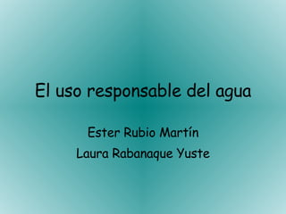 El uso responsable del agua Ester Rubio Martín Laura Rabanaque Yuste 