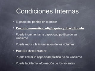 Condiciones Internas
   El papel del partido en el poder
   Partido monoítico, oligárquico y disciplinado

-   Puede incrementar la capacidad política de su
    Gobierno
-   Puede reducir la información de los votantes
   Partido democrático

-   Puede limitar la capacidad política de su Gobierno
-   Puede facilitar la información de los votantes
 