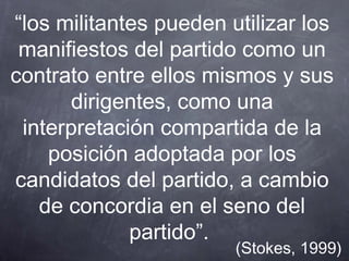 “los militantes pueden utilizar los
 manifiestos del partido como un
contrato entre ellos mismos y sus
       dirigentes, como una
 interpretación compartida de la
    posición adoptada por los
candidatos del partido, a cambio
   de concordia en el seno del
             partido”.
                        (Stokes, 1999)
 