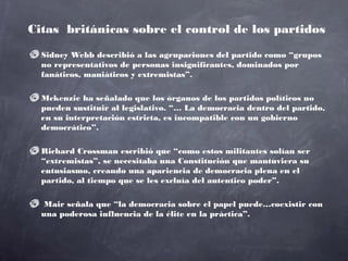 Citas británicas sobre el control de los partidos

  Sidney Webb describió a las agrupaciones del partido como “grupos
  no representativos de personas insignificantes, dominados por
  fanáticos, maniáticos y extremistas”.

  Mckenzie ha señalado que los órganos de los partidos políticos no
  pueden sustituir al legislativo. “… La democracia dentro del partido,
  en su interpretación estricta, es incompatible con un gobierno
  democrático”.

  Richard Crossman escribió que “como estos militantes solían ser
  “extremistas”, se necesitaba una Constitución que mantuviera su
  entusiasmo, creando una apariencia de democracia plena en el
  partido, al tiempo que se les excluía del autentico poder”.

   Mair señala que “la democracia sobre el papel puede…coexistir con
  una poderosa influencia de la élite en la práctica”.
 