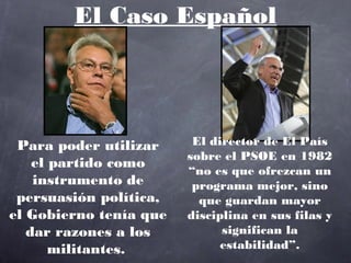 El Caso Español




 Para poder utilizar     El director de El País
                        sobre el PSOE en 1982
    el partido como
                        “no es que ofrezcan un
    instrumento de       programa mejor, sino
 persuasión política,     que guardan mayor
el Gobierno tenía que   disciplina en sus filas y
   dar razones a los          significan la
       militantes.            estabilidad”.
 