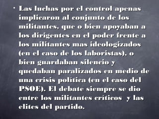 •   Las luchas por el control apenas
    implicaron al conjunto de los
    militantes, que o bien apoyaban a
    los dirigentes en el poder frente a
    los militantes mas ideologizados
    (en el caso de los laboristas), o
    bien guardaban silencio y
    quedaban paralizados en medio de
    una crisis política (en el caso del
    PSOE). El debate siempre se dio
    entre los militantes críticos y las
    elites del partido.
 