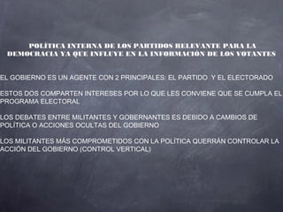 POLÍTICA INTERNA DE LOS PARTIDOS RELEVANTE PARA LA
 DEMOCRACIA YA QUE INFLUYE EN LA INFORMACIÓN DE LOS VOTANTES


EL GOBIERNO ES UN AGENTE CON 2 PRINCIPALES: EL PARTIDO Y EL ELECTORADO

ESTOS DOS COMPARTEN INTERESES POR LO QUE LES CONVIENE QUE SE CUMPLA EL
PROGRAMA ELECTORAL

LOS DEBATES ENTRE MILITANTES Y GOBERNANTES ES DEBIDO A CAMBIOS DE
POLÍTICA O ACCIONES OCULTAS DEL GOBIERNO

LOS MILITANTES MÁS COMPROMETIDOS CON LA POLÍTICA QUERRÁN CONTROLAR LA
ACCIÓN DEL GOBIERNO (CONTROL VERTICAL)
 