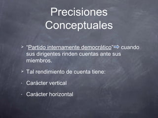 Precisiones
           Conceptuales
   “Partido internamente democrático” cuando
    sus dirigentes rinden cuentas ante sus
    miembros.
   Tal rendimiento de cuenta tiene:
-   Carácter vertical
-   Carácter horizontal
 