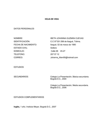 HOJA DE VIDA

DATOS PERSONALES

NOMBRE:

IBETH JOHANNA GUZMÁN CUEVAS

IDENTIFICACIÓN:

C.C 97’301.598 de Ibagué, Tolima.

FECHA DE NACIMIENTO:

Ibagué, 02 de marzo de 1990

ESTADO CIVIL:

Soltera

DOMICILIO:

Calle 68

TELEFONO:

207 57 12

CORREO:

Johanna_Alien90@hotmail.com

45-27

ESTUDIOS

SECUNDARIOS:

Colegio La Presentación, Básica secundaria.
Bogotá D.C., 2004
Colegio La Presentación, Media secundaria.
Bogotá D.C., 2006

ESTUDIOS COMPLEMENTARIOS

Inglés, 1 año. Instituto Meyer, Bogotá D.C., 2007

 