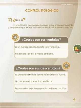 Control etológico

CONTROL ETOLÓGICO

?

a

?

Qué es

Es una técnica que consiste en aprovechar el comportamiento
o curiosidad que tienen los insectos hacia los colores y a la luz.

¿Cuáles son sus ventajas?
Es un método sencillo, barato y muy efectivo.
No daña la salud ni el medio ambiente.

¿Cuáles son sus desventajas?
Es una alternativa de control relativamente nueva.
No respeta a los insectos benéficos.
En un medio de lucha preventivo más que curativo.

35

 