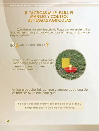 Tácticas MIP para el manejo y control de plagas agrícolas

II. TÁCTICAS M.I.P. PARA EL
MANEJO Y CONTROL
DE PLAGAS AGRÍCOLAS
Considera al Manejo Integrado de Plagas como una alternativa
SEGURA, EFECTIVA y ECONÓMICA para el manejo y control de
plagas agrícolas.

?

a

Qué es una táctica

?

Táctica es todo procedimiento
usado para el manejo y control de
plagas agrícolas, sean estas
naturales o químicas.

Amigo productor (a), conoce y prueba cada una de
las tácticas M.I.P. recuerda que:

No hay nada más maravilloso que probar una idea y
comprobar que es útil para nuestros fines.

8

 