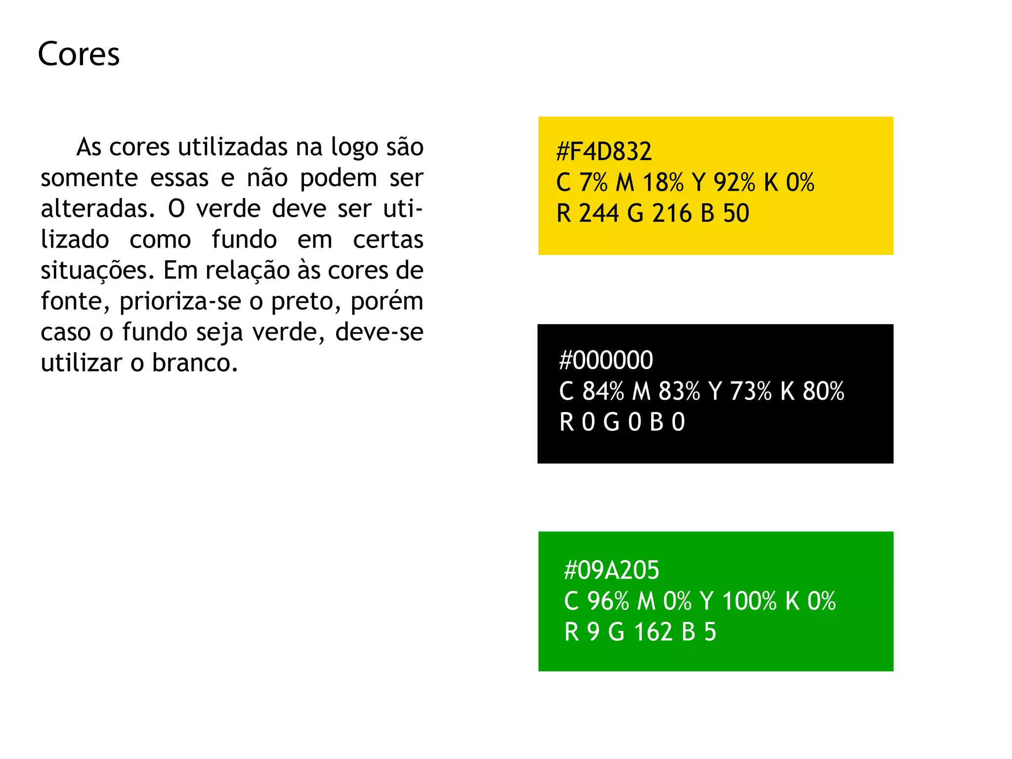 Cores
Ascoresutilizadasnalogosão
somenteessasenãopodem ser
alteradas.Overdedeveseruti-
lizado como fundo em certas
situações.Emrelaçãoàscoresde
fonte,prioriza-seopreto,porém
casoofundosejaverde,deve-se
utilizarobranco.utilizarobranco.
#09A205
C96%M0%Y100%K0%
R9G162B5
#000000
C84%M83%Y73%K80%
R0G0B0
#F4D832
C7%M18%Y92%K0%
R244G216B50
 