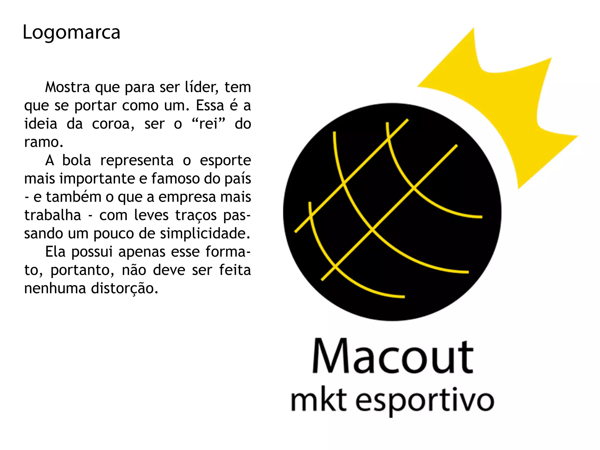 Logomarca
Mostraqueparaserlíder,tem
queseportarcomoum.Essaéa
ideiadacoroa,sero“rei”do
ramo.
Abolarepresentaoesporte
maisimportanteefamosodopaís
-etambémoqueaempresamais
trabalha-com levestraçospas-
sandoumpoucodesimplicidade.
Elapossuiapenasesseforma-
to,portanto,nãodeveserfeita
nenhumadistorção.
 
