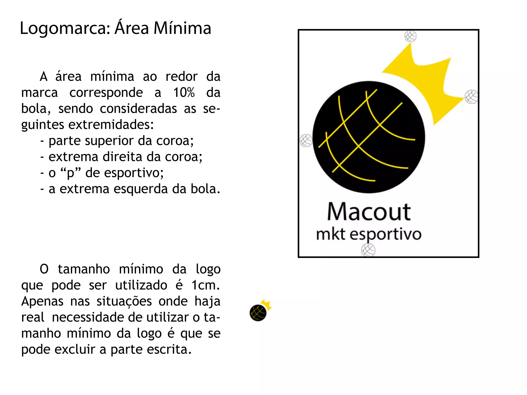 Logomarca:ÁreaMínima
A área mínima ao redorda
marca corresponde a 10% da
bola,sendoconsideradasasse-
guintesextremidades:
-partesuperiordacoroa;
-extremadireitadacoroa;
-o“p”deesportivo;
-aextremaesquerdadabola.
O tamanho mínimo da logo
que pode serutilizado é 1cm.
Apenasnassituaçõesondehaja
realnecessidadedeutilizarota-
manhomínimodalogoéquese
podeexcluiraparteescrita.
 