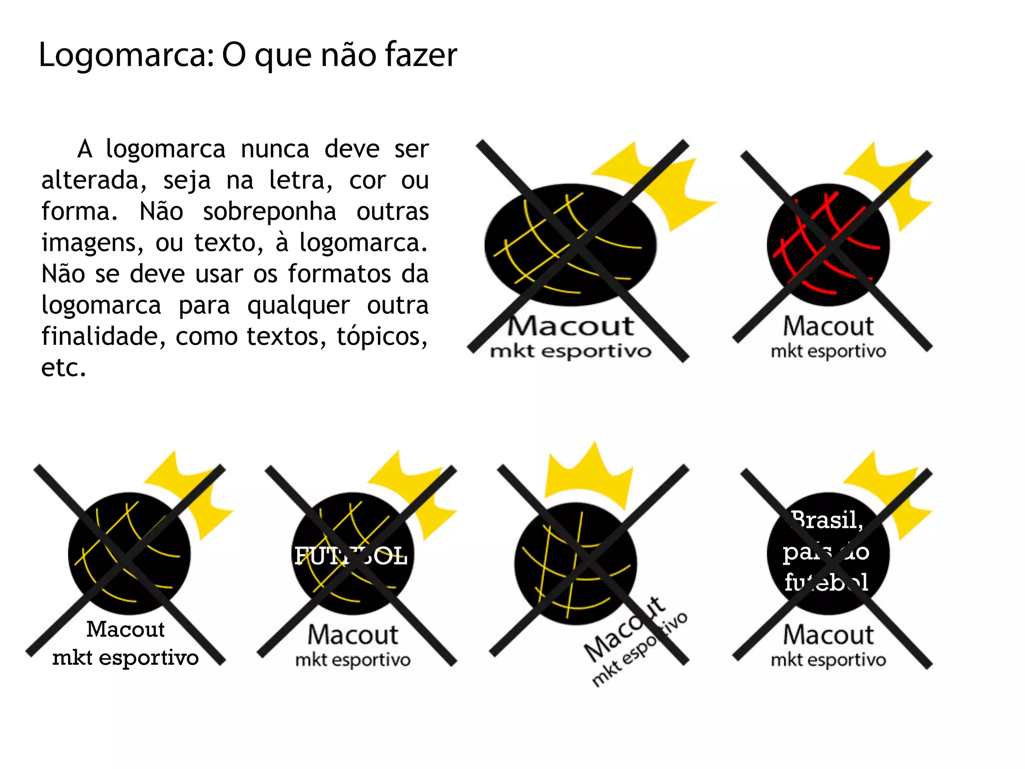 Logomarca:Oquenãofazer
Alogomarcanuncadeveser
alterada,sejanaletra,corou
forma.Não sobreponha outras
imagens,outexto,àlogomarca.
Nãosedeveusarosformatosda
logomarca para qualqueroutra
finalidade,comotextos,tópicos,
etc.etc.
Brasil,
paísdo
futebol
Macout
mktesportivo
FUTEBOL
 