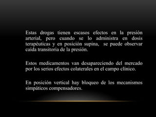 Estas drogas tienen escasos efectos en la presión
arterial, pero cuando se lo administra en dosis
terapéuticas y en posición supina, se puede observar
caída transitoria de la presión.
Estos medicamentos van desapareciendo del mercado
por los serios efectos colaterales en el campo clínico.
En posición vertical hay bloqueo de los mecanismos
simpáticos compensadores.
 