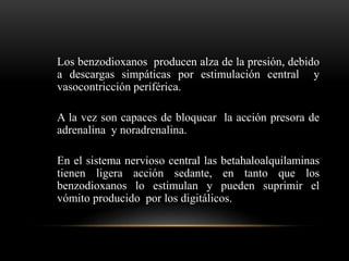Los benzodioxanos producen alza de la presión, debido
a descargas simpáticas por estimulación central y
vasocontricción periférica.
A la vez son capaces de bloquear la acción presora de
adrenalina y noradrenalina.
En el sistema nervioso central las betahaloalquilaminas
tienen ligera acción sedante, en tanto que los
benzodioxanos lo estimulan y pueden suprimir el
vómito producido por los digitálicos.
 