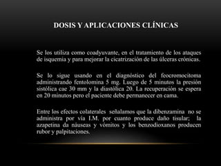 DOSIS Y APLICACIONES CLÍNICAS
Se los utiliza como coadyuvante, en el tratamiento de los ataques
de isquemia y para mejorar la cicatrización de las úlceras crónicas.
Se lo sigue usando en el diagnóstico del feocromocitoma
administrando fentolomina 5 mg. Luego de 5 minutos la presión
sistólica cae 30 mm y la diastólica 20. La recuperación se espera
en 20 minutos pero el paciente debe permanecer en cama.
Entre los efectos colaterales señalamos que la dibenzamina no se
administra por vía I.M. por cuanto produce daño tisular; la
azapetina da náuseas y vómitos y los benzodioxanos producen
rubor y palpitaciones.
 