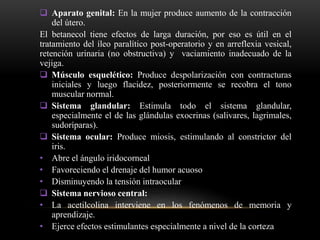  Aparato genital: En la mujer produce aumento de la contracción
del útero.
El betanecol tiene efectos de larga duración, por eso es útil en el
tratamiento del íleo paralítico post-operatorio y en arreflexia vesical,
retención urinaria (no obstructiva) y vaciamiento inadecuado de la
vejiga.
 Músculo esquelético: Produce despolarización con contracturas
iniciales y luego flacidez, posteriormente se recobra el tono
muscular normal.
 Sistema glandular: Estimula todo el sistema glandular,
especialmente el de las glándulas exocrinas (salivares, lagrimales,
sudoríparas).
 Sistema ocular: Produce miosis, estimulando al constrictor del
iris.
• Abre el ángulo iridocorneal
• Favoreciendo el drenaje del humor acuoso
• Disminuyendo la tensión intraocular
 Sistema nervioso central:
• La acetilcolina interviene en los fenómenos de memoria y
aprendizaje.
• Ejerce efectos estimulantes especialmente a nivel de la corteza
 