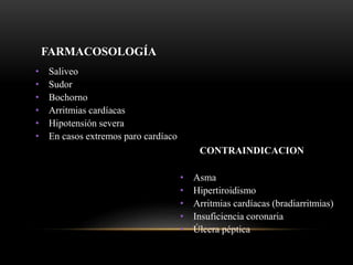 FARMACOSOLOGÍA
• Saliveo
• Sudor
• Bochorno
• Arritmias cardíacas
• Hipotensión severa
• En casos extremos paro cardíaco
CONTRAINDICACION
• Asma
• Hipertiroidismo
• Arritmias cardíacas (bradiarritmias)
• Insuficiencia coronaria
• Úlcera péptica
 