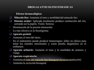 DROGAS ANTICOLINESTERÁSICAS
Efectos farmacológicos
 Músculo liso: Aumenta el tono y motilidad del músculo liso
 Sistema ocular: Aplicada localmente produce contracción del iris,
cerrando así la pupila. Visión borrosa
• Disminución de la presión intraocular
• La más efectiva es la fisostigmina
 Aparato genital:
• Aumenta el tono del útero.
• En el endometrio puede producir hemorragias: útiles en clínica para
tratar los retardos menstruales y como prueba diagnóstica en el
embarazo.
 Aparato urinario: Aumenta el tono y la motilidad de ureteres y
vejiga
 Aparato respiratorio:
• Aumenta el tono del músculo liso bronquial (broncoconstricción)
• Aumenta la secreción bronquial
 