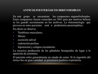 ANTICOLINESTERÁSICOS IRREVERSIBLES
En este grupo se encuentran los compuestos organofosforados.
Estos compuestos fueron conocidos en 1941 pero por motivos bélicos
se los guardó secretamente en los archivos. La sintomatología que
provoca en estos pacientes será a predominio parasimpático.
En efecto se observa:
• Temblores musculares.
• Miosis
• secreción salival
• sudoración profusa
• hipotensión y colapso circulatorio.
La excesiva producción de las glándulas bronquiales da lugar a la
aparición de estertores.
El paciente entra generalmente en estado de coma. Si la ingestión del
tóxico fue en gran cantidad, se presentará parálisis respiratoria.
 