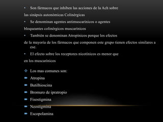• Son fármacos que inhiben las acciones de la Ach sobre
las sinápsis autonómicas Colinérgicas
• Se denominan agentes antimuscarínicos o agentes
bloqueantes colinérgicos muscarínicos
• También se denominan Atropínicos porque los efectos
de la mayoría de los fármacos que componen este grupo tienen efectos similares a
ese.
• El efecto sobre los receptores nicotínicos es menor que
en los muscarínicos
 Los mas comunes son:
 Atropina
 Butilhioscina
 Bromuro de ipratropio
 Fisostigmina
 Neostigmina
 Escopolamina
 