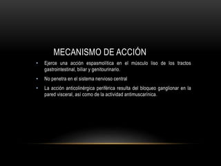 MECANISMO DE ACCIÓN
• Ejerce una acción espasmolítica en el músculo liso de los tractos
gastrointestinal, biliar y genitourinario.
• No penetra en el sistema nervioso central
• La acción anticolinérgica periférica resulta del bloqueo ganglionar en la
pared visceral, así como de la actividad antimuscarínica.
 