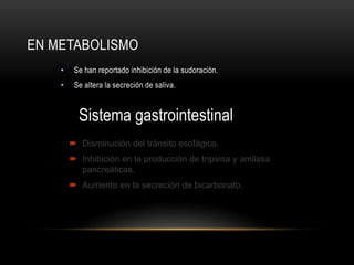 EN METABOLISMO
• Se han reportado inhibición de la sudoración.
• Se altera la secreción de saliva.
Sistema gastrointestinal
 Disminución del tránsito esofágico.
 Inhibición en la producción de tripsina y amilasa
pancreáticas.
 Aumento en la secreción de bicarbonato.
 