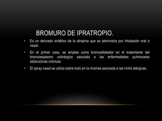 BROMURO DE IPRATROPIO.
• Es un derivado sintético de la atropina que se administra por inhalación oral o
nasal.
• En el primer caso, se emplea como broncodilatador en el tratamiento del
broncoespasmo colinérgico asociado a las enfermedades pulmonares
obstructivas crónicas
• El spray nasal se utiliza sobre todo en la rinorrea asociada a las rinitis alérgicas.
 