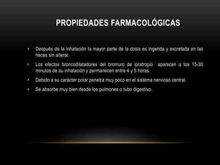 PROPIEDADES FARMACOLÓGICAS
• Después de la inhalación la mayor parte de la dosis es ingerida y excretada en las
heces sin alterar.
• Los efectos broncodilatadores del bromuro de ipratropio aparecen a los 15-30
minutos de su inhalación y permanecen entre 4 y 5 horas.
• Debido a su carácter polar penetra muy poco en el sistema nervioso central.
• Se absorbe muy bien desde los pulmones o tubo digestivo.
 
