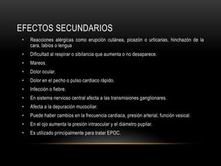 EFECTOS SECUNDARIOS
• Reacciones alérgicas como erupción cutánea, picazón o urticarias, hinchazón de la
cara, labios o lengua
• Dificultad al respirar o sibilancia que aumenta o no desaparece.
• Mareos.
• Dolor ocular.
• Dolor en el pecho o pulso cardiaco rápido.
• Infección o fiebre.
• En sistema nervioso central afecta a las transmisiones ganglionares.
• Afecta a la depuración mucociliar.
• Puede haber cambios en la frecuencia cardiaca, presión arterial, función vesical.
• En el ojo aumenta la presión intraocular y el diámetro pupilar.
• Es utilizado principalmente para tratar EPOC.
 