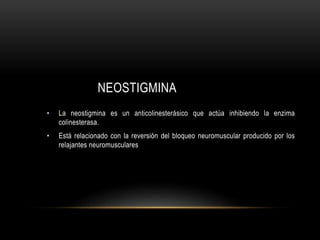 NEOSTIGMINA
• La neostigmina es un anticolinesterásico que actúa inhibiendo la enzima
colinesterasa.
• Está relacionado con la reversión del bloqueo neuromuscular producido por los
relajantes neuromusculares
 