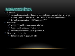 Absorción
 Los alcaloides naturales y la mayor parte de los anti-muscarínicos terciarios
se absorben bien en el intestino y a través de la membrana conjuntival.
 Derivados cuaternarios: 10-30% después (P.O)
 Distribución
 Amplia (alcaloides y derivados terciarios)
 Concentración máxima: 30min a 1 hr.
 Derivados cuaternarios: No traspasa la BH
 Metabolismo y excreción
 Hepático y renal respectivamente.
 