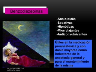 PÉREZ CALDERÓN DIEGO
DI_P_S@HOTMAIL.COM
CHICLAYO . PERÚ
Benzodiazepinas
Útiles en la medicación
preanestésica y con
dosis mayores como
inductores de la
anestesia general y
para el mantenimiento
de la misma
-Ansiolíticas
-Sedativas
-Hipnóticas
-Miorrelajantes
-Anticonvulsivantes
Benzodiazepinas
 