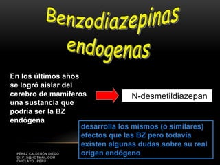 PÉREZ CALDERÓN DIEGO
DI_P_S@HOTMAIL.COM
CHICLAYO . PERÚ
En los últimos años
se logró aislar del
cerebro de mamíferos
una sustancia que
podría ser la BZ
endógena
N-desmetildiazepan
desarrolla los mismos (o similares)
efectos que las BZ pero todavía
existen algunas dudas sobre su real
origen endógeno
 