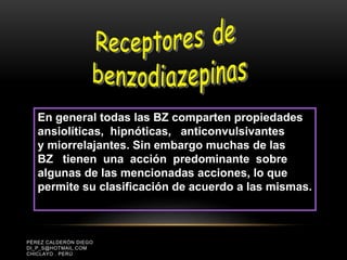 PÉREZ CALDERÓN DIEGO
DI_P_S@HOTMAIL.COM
CHICLAYO . PERÚ
En general todas las BZ comparten propiedades
ansiolíticas, hipnóticas, anticonvulsivantes
y miorrelajantes. Sin embargo muchas de las
BZ tienen una acción predominante sobre
algunas de las mencionadas acciones, lo que
permite su clasificación de acuerdo a las mismas.
 