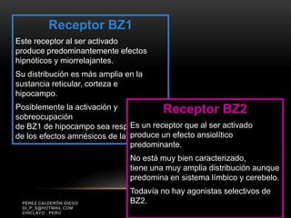PÉREZ CALDERÓN DIEGO
DI_P_S@HOTMAIL.COM
CHICLAYO . PERÚ
Receptor BZ1
Este receptor al ser activado
produce predominantemente efectos
hipnóticos y miorrelajantes.
Su distribución es más amplia en la
sustancia reticular, corteza e
hipocampo.
Posiblemente la activación y
sobreocupación
de BZ1 de hipocampo sea responsable
de los efectos amnésicos de las BZ.
Receptor BZ2
Es un receptor que al ser activado
produce un efecto ansiolítico
predominante.
No está muy bien caracterizado,
tiene una muy amplia distribución aunque
predomina en sistema límbico y cerebelo.
Todavía no hay agonistas selectivos de
BZ2.
 