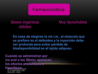 PÉREZ CALDERÓN DIEGO
DI_P_S@HOTMAIL.COM
CHICLAYO . PERÚ
Bases orgánicas
débiles
Muy liposolubles
En caso de elegirse la vía i.m., el músculo que
se prefiere es el deltoides y la inyección debe
ser profunda para evitar pérdida de
biodisponibilidad en el tejido adiposo.
Cuando se administran por
vía oral a los 30min. aparecen
los efectos ansiolíticos o
hipnóticos
Farmacocinética
 