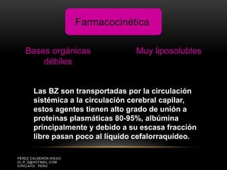 PÉREZ CALDERÓN DIEGO
DI_P_S@HOTMAIL.COM
CHICLAYO . PERÚ
Bases orgánicas
débiles
Muy liposolubles
Farmacocinética
Las BZ son transportadas por la circulación
sistémica a la circulación cerebral capilar,
estos agentes tienen alto grado de unión a
proteínas plasmáticas 80-95%, albúmina
principalmente y debido a su escasa fracción
libre pasan poco al líquido cefalorraquídeo.
 