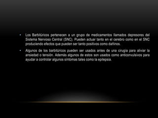 • Los Barbitúricos pertenecen a un grupo de medicamentos llamados depresores del
Sistema Nervioso Central (SNC). Pueden actuar tanto en el cerebro como en el SNC
produciendo efectos que pueden ser tanto positivos como dañinos.
• Algunos de los barbitúricos pueden ser usados antes de una cirugía para aliviar la
ansiedad o tensión. Además algunos de estos son usados como anticonvulsivos para
ayudar a controlar algunos síntomas tales como la epilepsia.
 