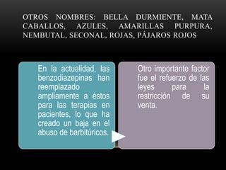 OTROS NOMBRES: BELLA DURMIENTE, MATA
CABALLOS, AZULES, AMARILLAS PURPURA,
NEMBUTAL, SECONAL, ROJAS, PÁJAROS ROJOS
En la actualidad, las
benzodiazepinas han
reemplazado
ampliamente a éstos
para las terapias en
pacientes, lo que ha
creado un baja en el
abuso de barbitúricos.
Otro importante factor
fue el refuerzo de las
leyes para la
restricción de su
venta.
 