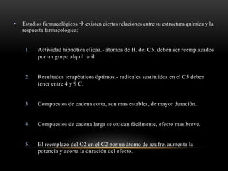 • Estudios farmacológicos  existen ciertas relaciones entre su estructura química y la
respuesta farmacológica:
1. Actividad hipnótica eficaz.- átomos de H. del C5, deben ser reemplazados
por un grupo alquil aril.
2. Resultados terapéuticos óptimos.- radicales sustituidos en el C5 deben
tener entre 4 y 9 C.
3. Compuestos de cadena corta, son mas estables, de mayor duración.
4. Compuestos de cadena larga se oxidan fácilmente, efecto mas breve.
5. El reemplazo del O2 en el C2 por un átomo de azufre, aumenta la
potencia y acorta la duración del efecto.
 