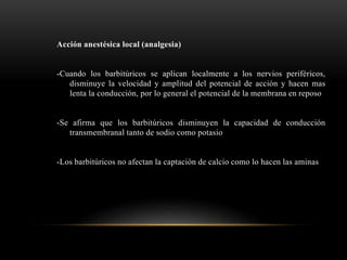 Acción anestésica local (analgesia)
-Cuando los barbitúricos se aplican localmente a los nervios periféricos,
disminuye la velocidad y amplitud del potencial de acción y hacen mas
lenta la conducción, por lo general el potencial de la membrana en reposo
-Se afirma que los barbitúricos disminuyen la capacidad de conducción
transmembranal tanto de sodio como potasio
-Los barbitúricos no afectan la captación de calcio como lo hacen las aminas
 