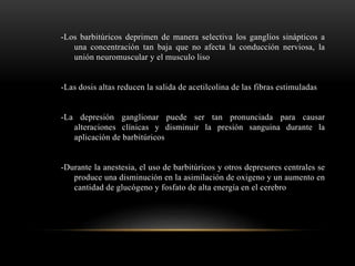 -Los barbitúricos deprimen de manera selectiva los ganglios sinápticos a
una concentración tan baja que no afecta la conducción nerviosa, la
unión neuromuscular y el musculo liso
-Las dosis altas reducen la salida de acetilcolina de las fibras estimuladas
-La depresión ganglionar puede ser tan pronunciada para causar
alteraciones clínicas y disminuir la presión sanguina durante la
aplicación de barbitúricos
-Durante la anestesia, el uso de barbitúricos y otros depresores centrales se
produce una disminución en la asimilación de oxigeno y un aumento en
cantidad de glucógeno y fosfato de alta energía en el cerebro
 