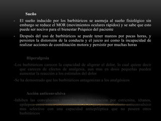 Sueño
- El sueño inducido por los barbitúricos se asemeja al sueño fisiológico sin
embargo se reduce el MOR (movimientos oculares rápidos) y se sabe que esto
puede ser nocivo para el bienestar Psíquico del paciente
- Después del uso de barbitúricos se puede tener mareos por pocas horas, y
persisten la distorsión de la conducta y el juicio así como la incapacidad de
realizar acciones de coordinación motora y persistir por muchas horas
Hiperalgesia
-Los barbitúricos carecen la capacidad de aligerar el dolor, lo cual quiere decir
que carecen de efectos de analgesia, aun mas en dosis pequeñas pueden
aumentar la reacción a los estímulos del dolor
-Se ha demostrado que los barbitúricos antagonizan a los analgésicos
Acción anticonvulsiva
-Inhiben las convulsiones causadas por intoxicación por estricnina, tétanos,
epilepsia entre otras, el Fenobarbital es el que posee el efecto anticonvulsivo
mas selectivo con una capacidad antiepiléptica que no poseen otros
barbitúricos
 