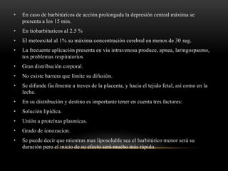 • En caso de barbitúricos de acción prolongada la depresión central máxima se
presenta a los 15 min.
• En tiobarbituricos al 2.5 %
• El metoexital al 1% su máxima concentración cerebral en menos de 30 seg.
• La frecuente aplicación presenta en via intravenosa produce, apnea, laringospasmo,
tos problemas respiratorios
• Gran distribución corporal.
• No existe barrera que límite su difusión.
• Se difunde fácilmente a treves de la placenta, y hacia el tejido fetal, así como en la
leche.
• En su distribución y destino es importante tener en cuenta tres factores:
• Solución lipídica.
• Unión a proteínas plasmicas.
• Grado de ionozacion.
• Se puede decir que mientras mas liposoluble sea el barbitúrico menor será su
duración pero el inicio de su efecto será mucho más rápido.
 