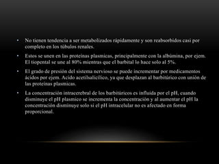 • No tienen tendencia a ser metabolizados rápidamente y son reabsorbidos casi por
completo en los túbulos renales.
• Estos se unen en las proteínas plasmicas, principalmente con la albúmina, por ejem.
El tiopental se une al 80% mientras que el barbital lo hace solo al 5%.
• El grado de presión del sistema nervioso se puede incrementar por medicamentos
ácidos por ejem. Acido acetilsalicílico, ya que desplazan al barbitúrico con unión de
las proteínas plasmicas.
• La concentración intracerebral de los barbitúricos es influida por el pH, cuando
disminuye el pH plasmico se incrementa la concentración y al aumentar el pH la
concentración disminuye solo si el pH intracelular no es afectado en forma
proporcional.
 