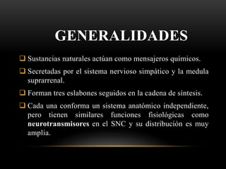 GENERALIDADES
 Sustancias naturales actúan como mensajeros químicos.
 Secretadas por el sistema nervioso simpático y la medula
suprarrenal.
 Forman tres eslabones seguidos en la cadena de síntesis.
 Cada una conforma un sistema anatómico independiente,
pero tienen similares funciones fisiológicas como
neurotransmisores en el SNC y su distribución es muy
amplia.
 
