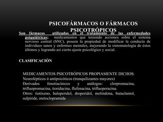 PSICOFÁRMACOS O FÁRMACOS
PSICOTRÓPICOSSon fármacos utilizados en el tratamiento de las enfermedades
psiquiátricas; medicamentos que teniendo acciones sobre el sistema
nervioso central (SNC), poseen la propiedad de modificar la conducta de
individuos sanos y enfermos mentales, mejorando la sintomatología de éstos
últimos y logrando así cierto ajuste psicológico y social.
CLASIFICACIÓN
MEDICAMENTOS PSICOTRÓPICOS PROPIAMENTE DICHOS:
Neurolépticos ó antipsicóticos (tranquilizantes mayores)
Derivados fenotiacínicos y análogos: clorpromacina,
trifluopromacina, tioridacina, flufenacina, trifluoperacina.
Otros: tiotixeno, haloperidol, droperidol, molindona, butaclamol,
sulpiride, metoclopramida
 